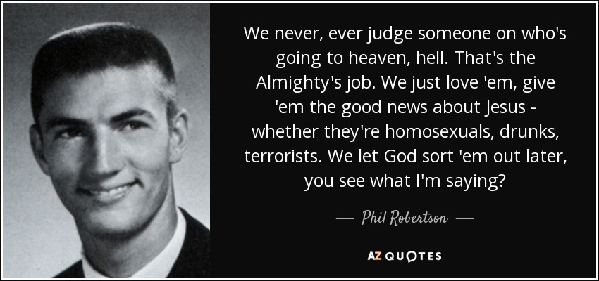 We never, ever judge someone on who's going to heaven, hell. That's the Almighty's job. We just love 'em, give 'em the good news about Jesus - whether they're homosexuals, drunks, terrorists. We let God sort 'em out later, you see what I'm saying? - Phil Robertson