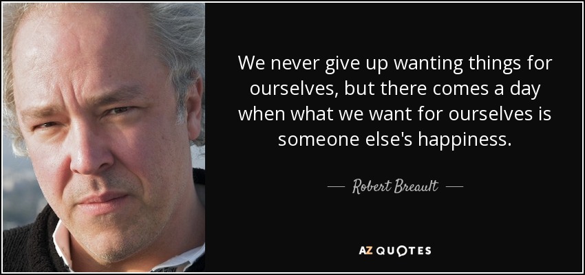 We never give up wanting things for ourselves, but there comes a day when what we want for ourselves is someone else's happiness. - Robert Breault
