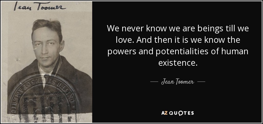 We never know we are beings till we love. And then it is we know the powers and potentialities of human existence. - Jean Toomer