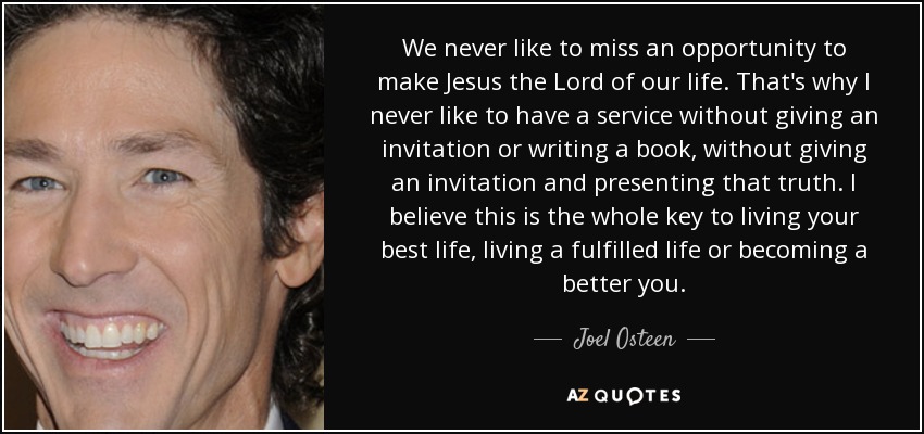 We never like to miss an opportunity to make Jesus the Lord of our life. That's why I never like to have a service without giving an invitation or writing a book, without giving an invitation and presenting that truth. I believe this is the whole key to living your best life, living a fulfilled life or becoming a better you. - Joel Osteen
