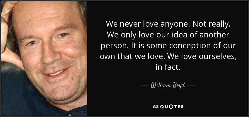 We never love anyone. Not really. We only love our idea of another person. It is some conception of our own that we love. We love ourselves, in fact. - William Boyd