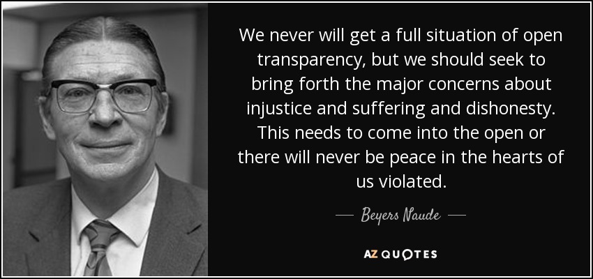 We never will get a full situation of open transparency, but we should seek to bring forth the major concerns about injustice and suffering and dishonesty. This needs to come into the open or there will never be peace in the hearts of us violated. - Beyers Naude