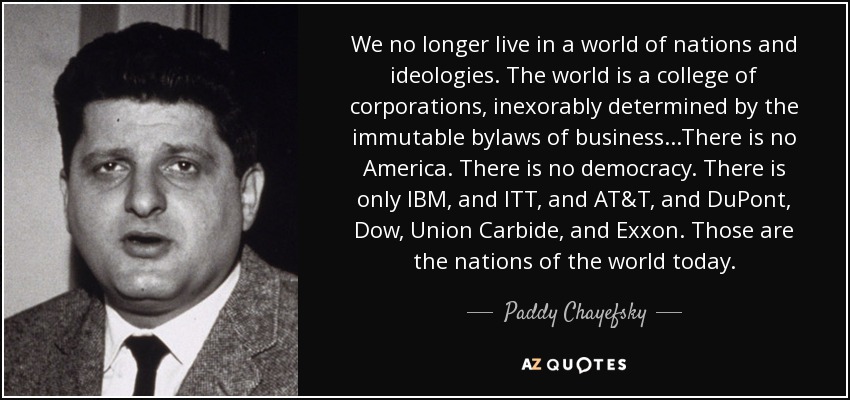 We no longer live in a world of nations and ideologies. The world is a college of corporations, inexorably determined by the immutable bylaws of business...There is no America. There is no democracy. There is only IBM, and ITT, and AT&T, and DuPont, Dow, Union Carbide, and Exxon. Those are the nations of the world today. - Paddy Chayefsky