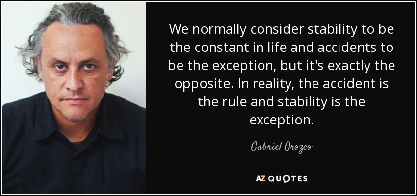 We normally consider stability to be the constant in life and accidents to be the exception, but it's exactly the opposite. In reality, the accident is the rule and stability is the exception. - Gabriel Orozco