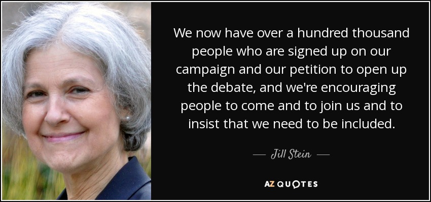 We now have over a hundred thousand people who are signed up on our campaign and our petition to open up the debate, and we're encouraging people to come and to join us and to insist that we need to be included. - Jill Stein