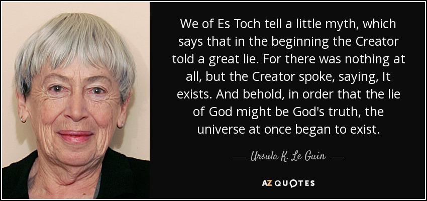 We of Es Toch tell a little myth, which says that in the beginning the Creator told a great lie. For there was nothing at all, but the Creator spoke, saying, It exists. And behold, in order that the lie of God might be God's truth, the universe at once began to exist. - Ursula K. Le Guin