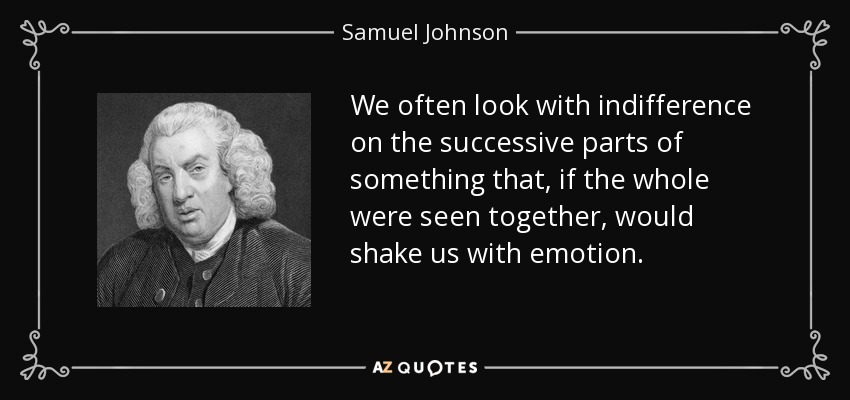 We often look with indifference on the successive parts of something that, if the whole were seen together, would shake us with emotion. - Samuel Johnson