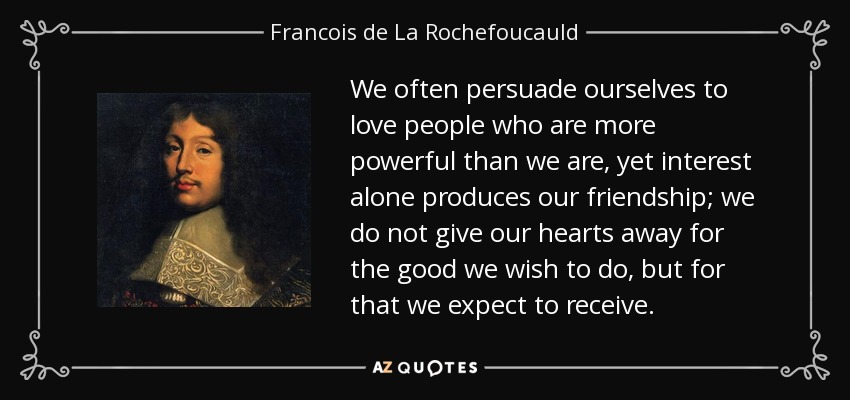 We often persuade ourselves to love people who are more powerful than we are, yet interest alone produces our friendship; we do not give our hearts away for the good we wish to do, but for that we expect to receive. - Francois de La Rochefoucauld