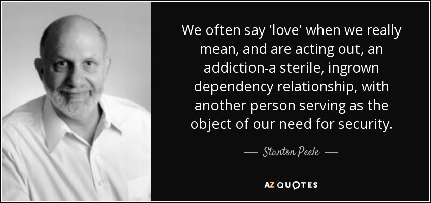 We often say 'love' when we really mean, and are acting out, an addiction-a sterile, ingrown dependency relationship, with another person serving as the object of our need for security. - Stanton Peele