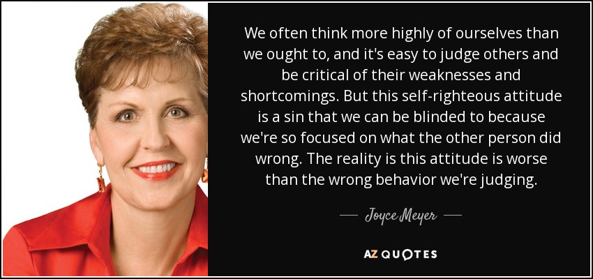 We often think more highly of ourselves than we ought to, and it's easy to judge others and be critical of their weaknesses and shortcomings. But this self-righteous attitude is a sin that we can be blinded to because we're so focused on what the other person did wrong. The reality is this attitude is worse than the wrong behavior we're judging. - Joyce Meyer