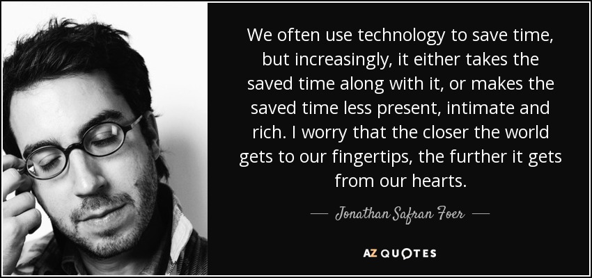 We often use technology to save time, but increasingly, it either takes the saved time along with it, or makes the saved time less present, intimate and rich. I worry that the closer the world gets to our fingertips, the further it gets from our hearts. - Jonathan Safran Foer