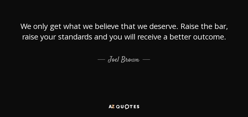 We only get what we believe that we deserve. Raise the bar, raise your standards and you will receive a better outcome. - Joel Brown