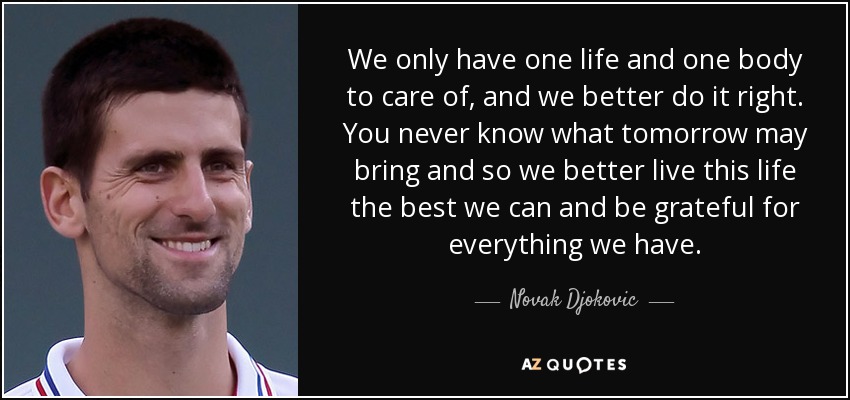 We only have one life and one body to care of, and we better do it right. You never know what tomorrow may bring and so we better live this life the best we can and be grateful for everything we have. - Novak Djokovic