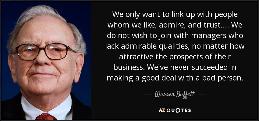 We only want to link up with people whom we like, admire, and trust. ... We do not wish to join with managers who lack admirable qualities, no matter how attractive the prospects of their business. We've never succeeded in making a good deal with a bad person. - Warren Buffett