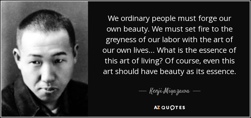 We ordinary people must forge our own beauty. We must set fire to the greyness of our labor with the art of our own lives ... What is the essence of this art of living? Of course, even this art should have beauty as its essence. - Kenji Miyazawa