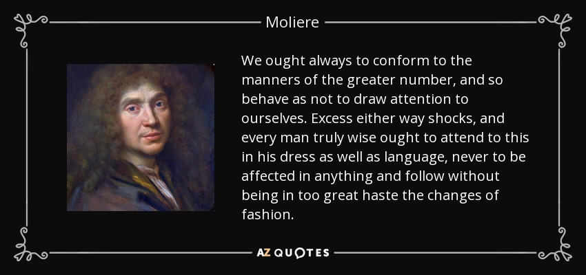 We ought always to conform to the manners of the greater number, and so behave as not to draw attention to ourselves. Excess either way shocks, and every man truly wise ought to attend to this in his dress as well as language, never to be affected in anything and follow without being in too great haste the changes of fashion. - Moliere