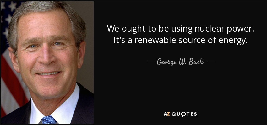 We ought to be using nuclear power. It's a renewable source of energy. - George W. Bush