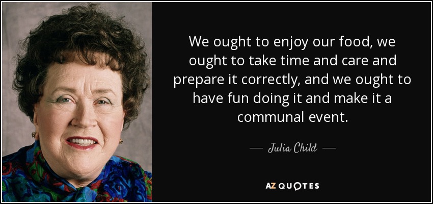 We ought to enjoy our food, we ought to take time and care and prepare it correctly, and we ought to have fun doing it and make it a communal event. - Julia Child