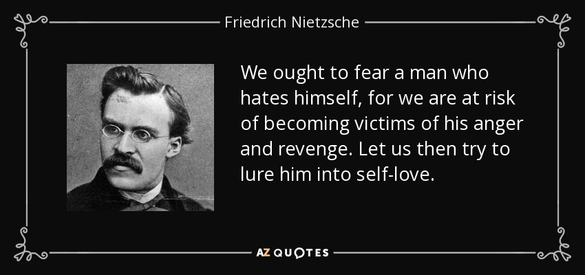 We ought to fear a man who hates himself, for we are at risk of becoming victims of his anger and revenge. Let us then try to lure him into self-love. - Friedrich Nietzsche