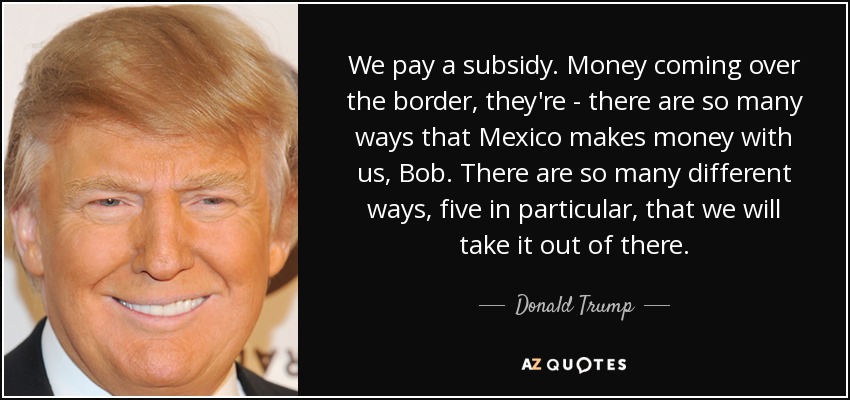 We pay a subsidy. Money coming over the border, they're - there are so many ways that Mexico makes money with us, Bob. There are so many different ways, five in particular, that we will take it out of there. - Donald Trump