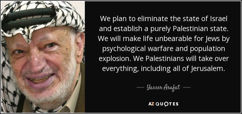 We plan to eliminate the state of Israel and establish a purely Palestinian state. We will make life unbearable for Jews by psychological warfare and population explosion. We Palestinians will take over everything, including all of Jerusalem. - Yasser Arafat