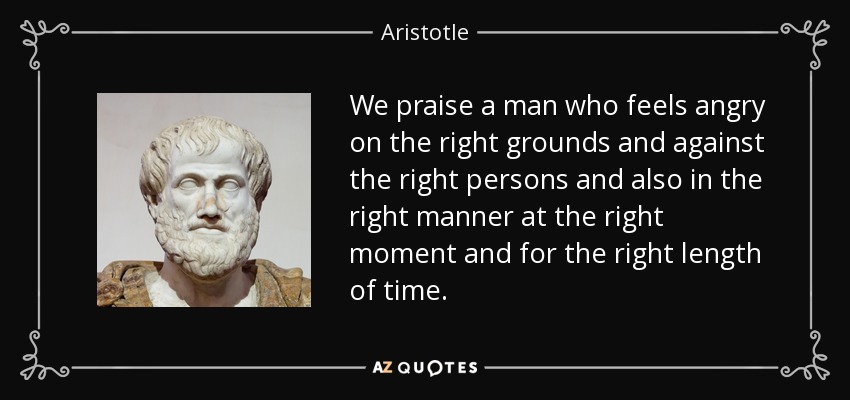 We praise a man who feels angry on the right grounds and against the right persons and also in the right manner at the right moment and for the right length of time. - Aristotle