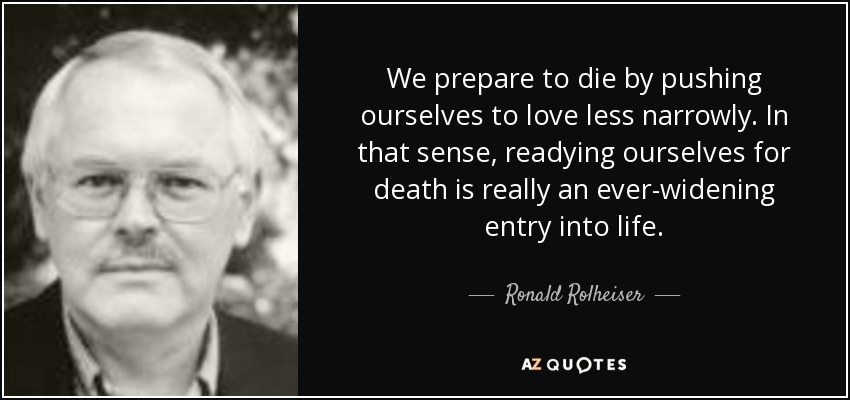We prepare to die by pushing ourselves to love less narrowly. In that sense, readying ourselves for death is really an ever-widening entry into life. - Ronald Rolheiser