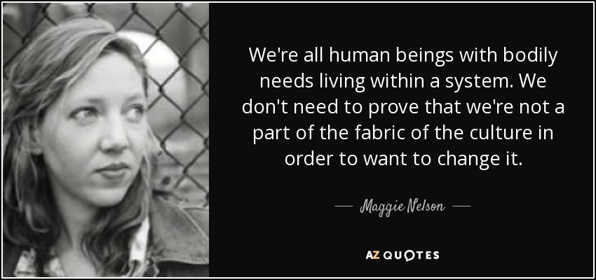 We're all human beings with bodily needs living within a system. We don't need to prove that we're not a part of the fabric of the culture in order to want to change it. - Maggie Nelson