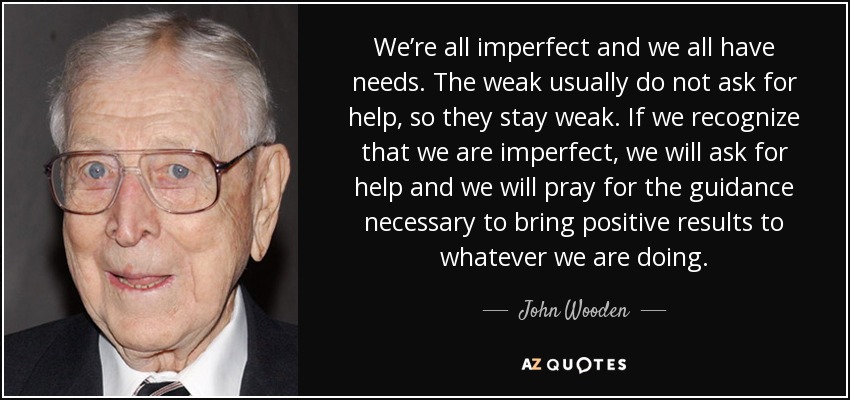 We’re all imperfect and we all have needs. The weak usually do not ask for help, so they stay weak. If we recognize that we are imperfect, we will ask for help and we will pray for the guidance necessary to bring positive results to whatever we are doing. - John Wooden