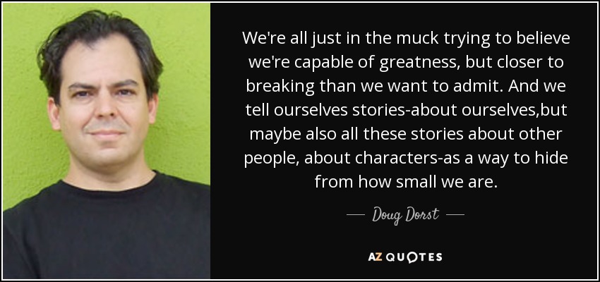 We're all just in the muck trying to believe we're capable of greatness, but closer to breaking than we want to admit. And we tell ourselves stories-about ourselves,but maybe also all these stories about other people, about characters-as a way to hide from how small we are. - Doug Dorst