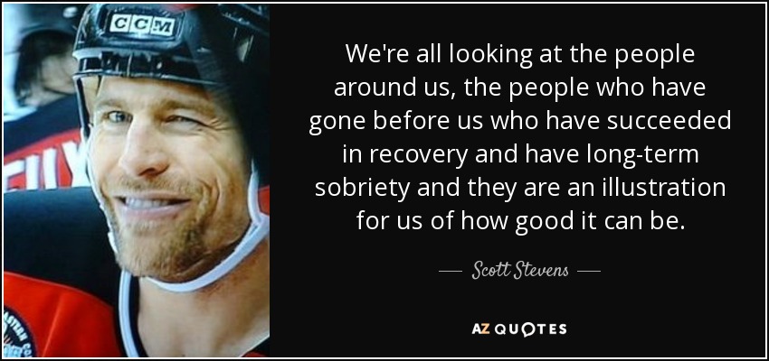 We're all looking at the people around us, the people who have gone before us who have succeeded in recovery and have long-term sobriety and they are an illustration for us of how good it can be. - Scott Stevens