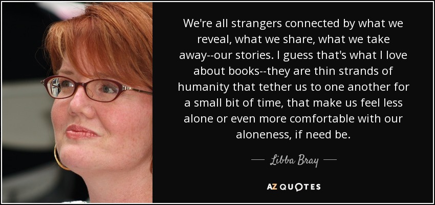 We're all strangers connected by what we reveal, what we share, what we take away--our stories. I guess that's what I love about books--they are thin strands of humanity that tether us to one another for a small bit of time, that make us feel less alone or even more comfortable with our aloneness, if need be. - Libba Bray