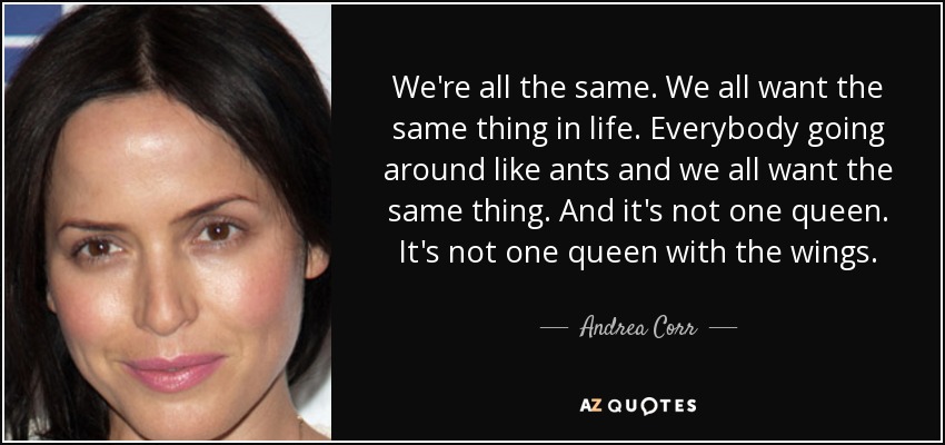 We're all the same. We all want the same thing in life. Everybody going around like ants and we all want the same thing. And it's not one queen. It's not one queen with the wings. - Andrea Corr