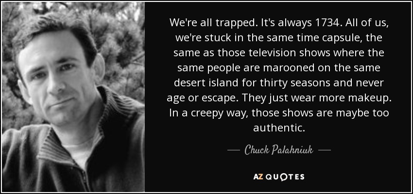 We're all trapped. It's always 1734. All of us, we're stuck in the same time capsule, the same as those television shows where the same people are marooned on the same desert island for thirty seasons and never age or escape. They just wear more makeup. In a creepy way, those shows are maybe too authentic. - Chuck Palahniuk