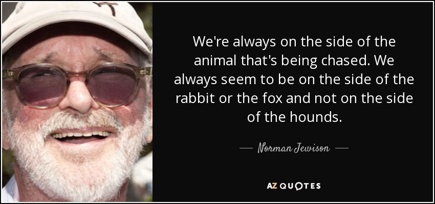 We're always on the side of the animal that's being chased. We always seem to be on the side of the rabbit or the fox and not on the side of the hounds. - Norman Jewison