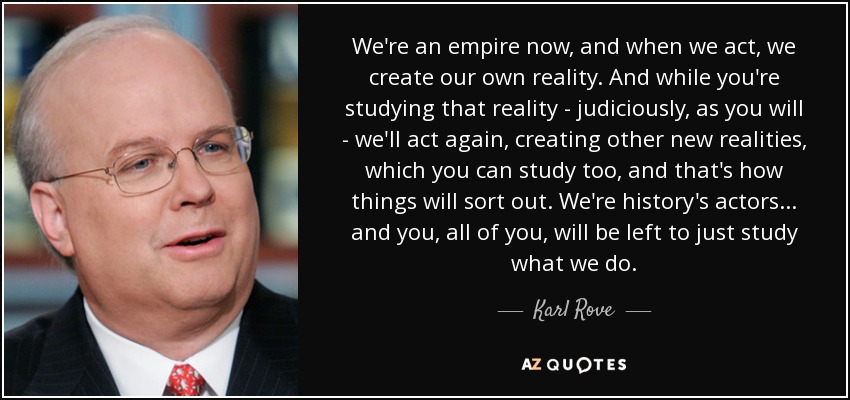 We're an empire now, and when we act, we create our own reality. And while you're studying that reality - judiciously, as you will - we'll act again, creating other new realities, which you can study too, and that's how things will sort out. We're history's actors... and you, all of you, will be left to just study what we do. - Karl Rove