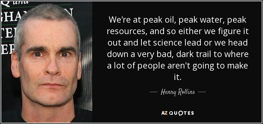 We're at peak oil, peak water, peak resources, and so either we figure it out and let science lead or we head down a very bad, dark trail to where a lot of people aren't going to make it. - Henry Rollins
