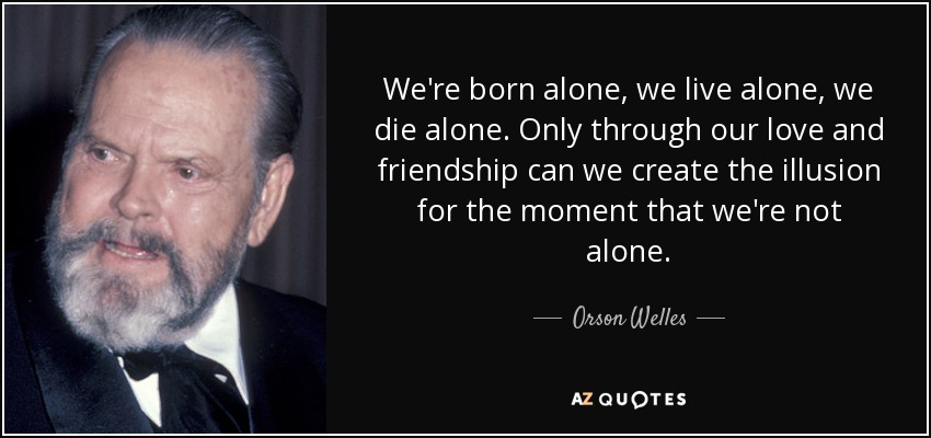 We're born alone, we live alone, we die alone. Only through our love and friendship can we create the illusion for the moment that we're not alone. - Orson Welles