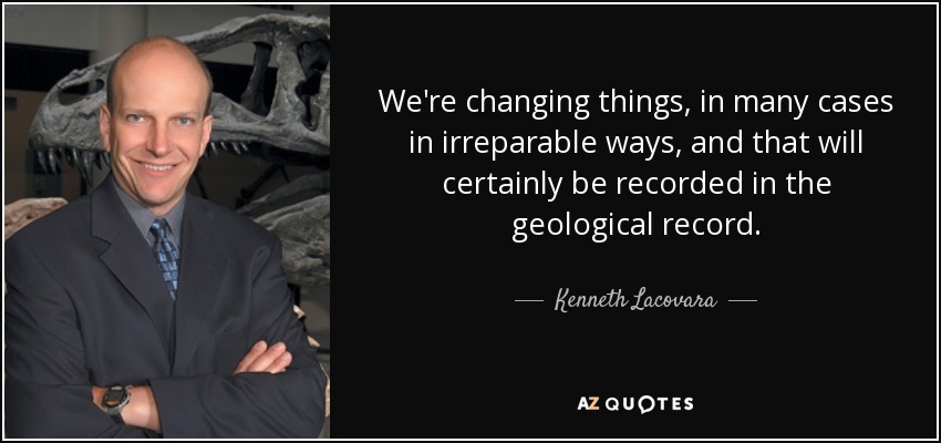 We're changing things, in many cases in irreparable ways, and that will certainly be recorded in the geological record. - Kenneth Lacovara