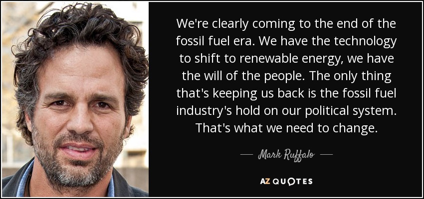 We're clearly coming to the end of the fossil fuel era. We have the technology to shift to renewable energy, we have the will of the people. The only thing that's keeping us back is the fossil fuel industry's hold on our political system. That's what we need to change. - Mark Ruffalo