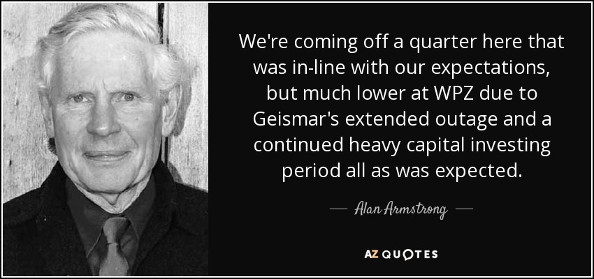 We're coming off a quarter here that was in-line with our expectations, but much lower at WPZ due to Geismar's extended outage and a continued heavy capital investing period all as was expected. - Alan Armstrong