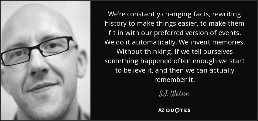We’re constantly changing facts, rewriting history to make things easier, to make them fit in with our preferred version of events. We do it automatically. We invent memories. Without thinking. If we tell ourselves something happened often enough we start to believe it, and then we can actually remember it. - S.J. Watson