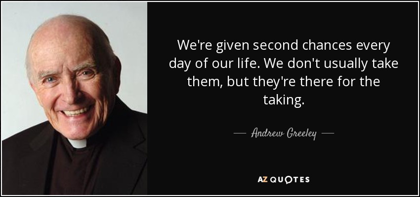 We're given second chances every day of our life. We don't usually take them, but they're there for the taking. - Andrew Greeley