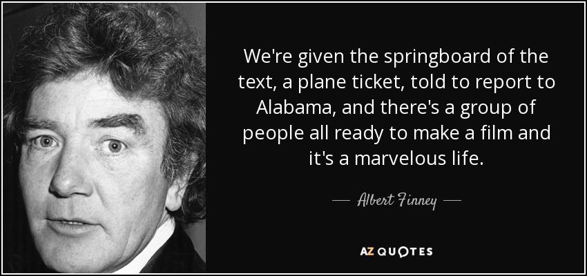 We're given the springboard of the text, a plane ticket, told to report to Alabama, and there's a group of people all ready to make a film and it's a marvelous life. - Albert Finney