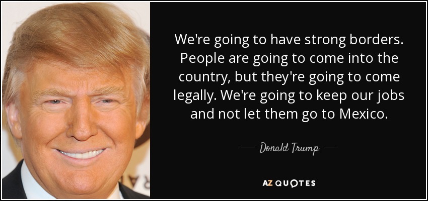 We're going to have strong borders. People are going to come into the country, but they're going to come legally. We're going to keep our jobs and not let them go to Mexico. - Donald Trump