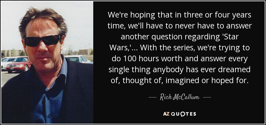 We're hoping that in three or four years time, we'll have to never have to answer another question regarding 'Star Wars,' ... With the series, we're trying to do 100 hours worth and answer every single thing anybody has ever dreamed of, thought of, imagined or hoped for. - Rick McCallum