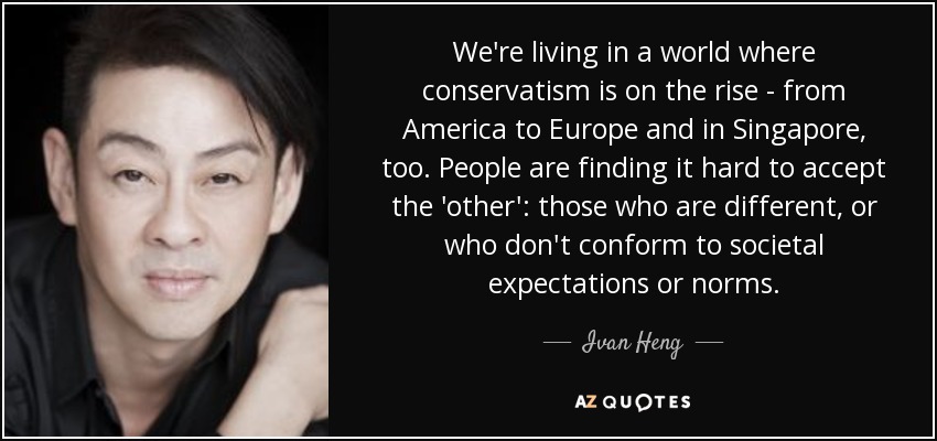 We're living in a world where conservatism is on the rise - from America to Europe and in Singapore, too. People are finding it hard to accept the 'other': those who are different, or who don't conform to societal expectations or norms. - Ivan Heng