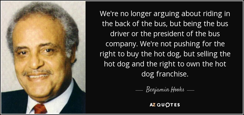 We're no longer arguing about riding in the back of the bus, but being the bus driver or the president of the bus company. We're not pushing for the right to buy the hot dog, but selling the hot dog and the right to own the hot dog franchise. - Benjamin Hooks