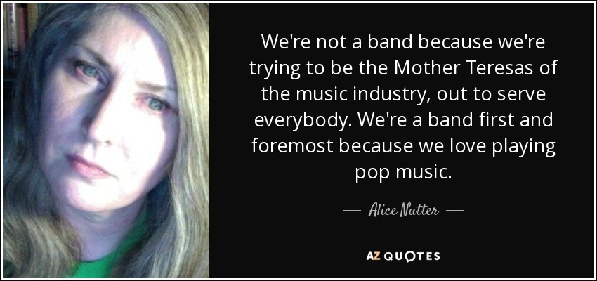 We're not a band because we're trying to be the Mother Teresas of the music industry, out to serve everybody. We're a band first and foremost because we love playing pop music. - Alice Nutter