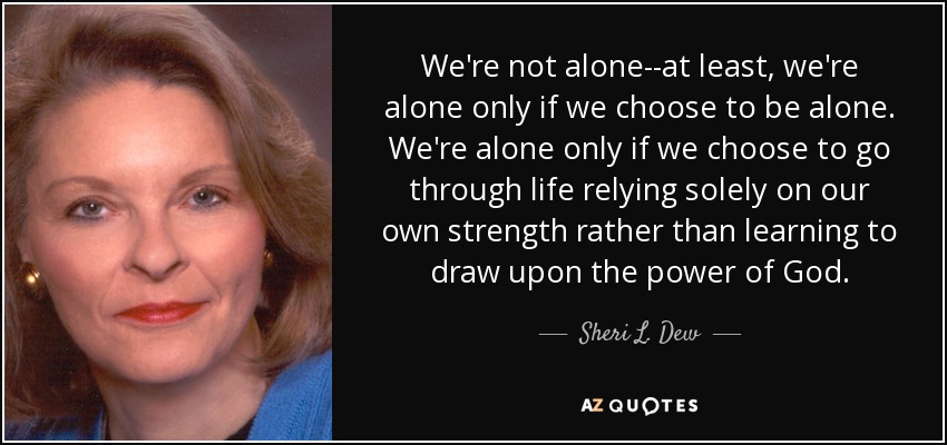 We're not alone--at least, we're alone only if we choose to be alone. We're alone only if we choose to go through life relying solely on our own strength rather than learning to draw upon the power of God. - Sheri L. Dew